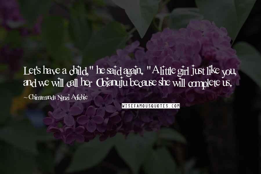 Chimamanda Ngozi Adichie Quotes: Let's have a child," he said again. "A little girl just like you, and we will call her Obianuju because she will complete us.