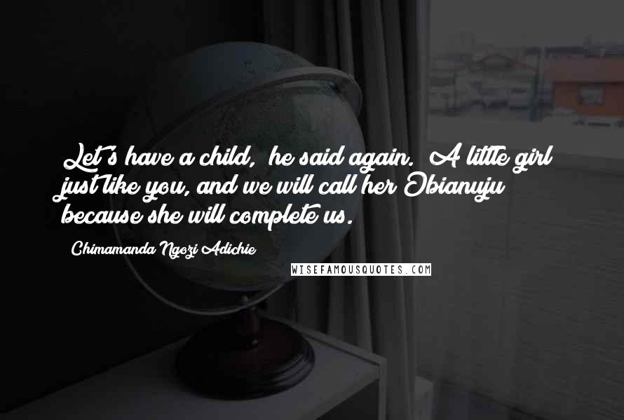 Chimamanda Ngozi Adichie Quotes: Let's have a child," he said again. "A little girl just like you, and we will call her Obianuju because she will complete us.