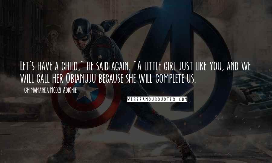 Chimamanda Ngozi Adichie Quotes: Let's have a child," he said again. "A little girl just like you, and we will call her Obianuju because she will complete us.