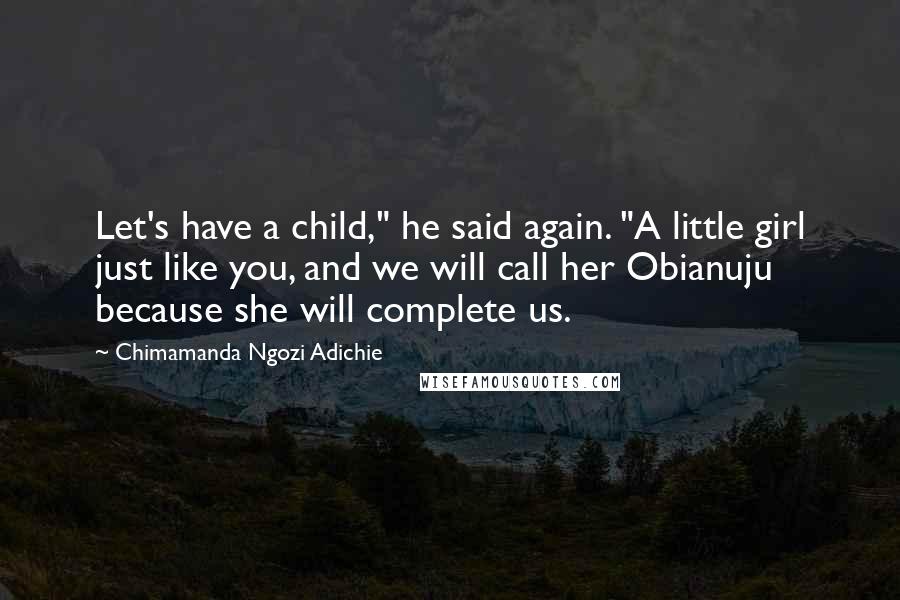 Chimamanda Ngozi Adichie Quotes: Let's have a child," he said again. "A little girl just like you, and we will call her Obianuju because she will complete us.