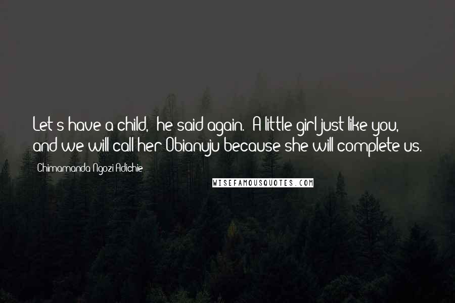 Chimamanda Ngozi Adichie Quotes: Let's have a child," he said again. "A little girl just like you, and we will call her Obianuju because she will complete us.