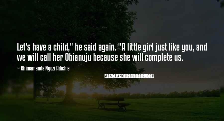 Chimamanda Ngozi Adichie Quotes: Let's have a child," he said again. "A little girl just like you, and we will call her Obianuju because she will complete us.