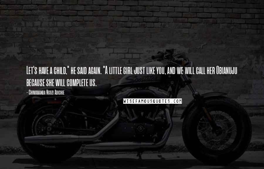 Chimamanda Ngozi Adichie Quotes: Let's have a child," he said again. "A little girl just like you, and we will call her Obianuju because she will complete us.