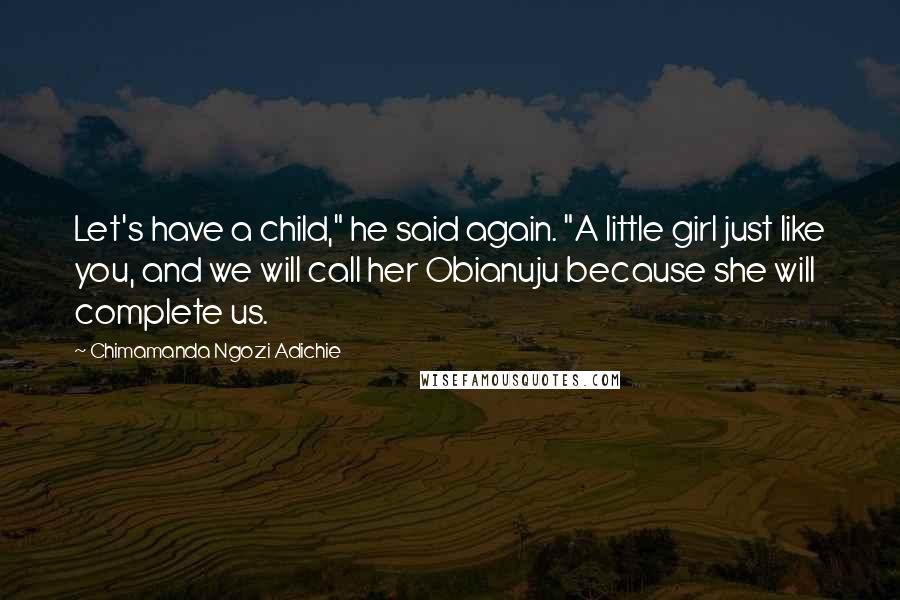 Chimamanda Ngozi Adichie Quotes: Let's have a child," he said again. "A little girl just like you, and we will call her Obianuju because she will complete us.