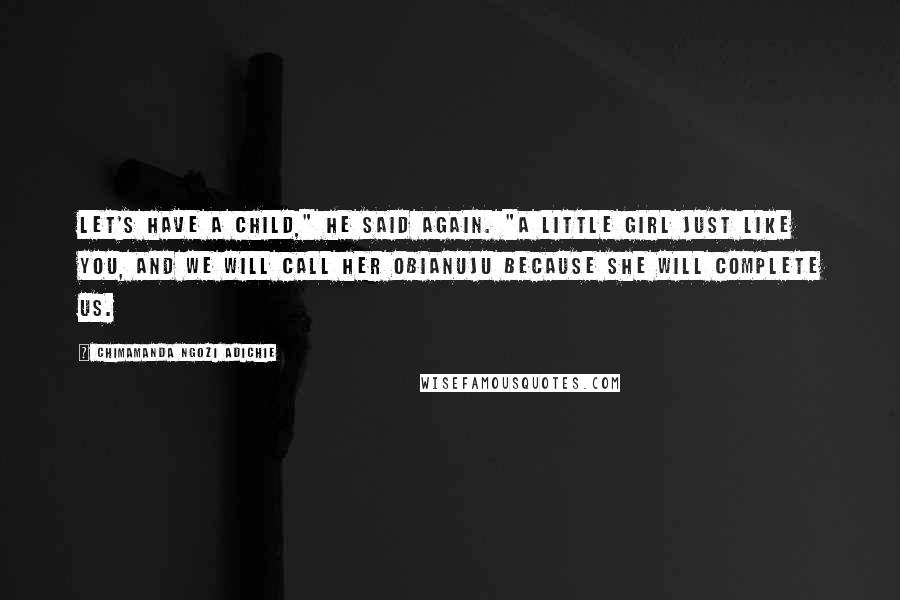 Chimamanda Ngozi Adichie Quotes: Let's have a child," he said again. "A little girl just like you, and we will call her Obianuju because she will complete us.