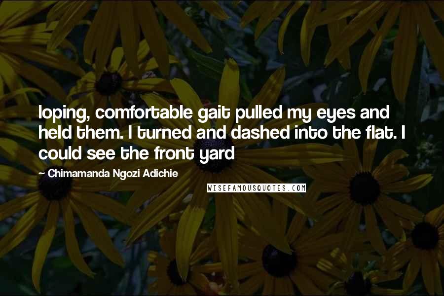 Chimamanda Ngozi Adichie Quotes: loping, comfortable gait pulled my eyes and held them. I turned and dashed into the flat. I could see the front yard