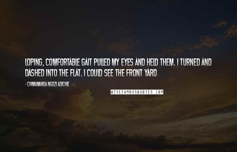 Chimamanda Ngozi Adichie Quotes: loping, comfortable gait pulled my eyes and held them. I turned and dashed into the flat. I could see the front yard