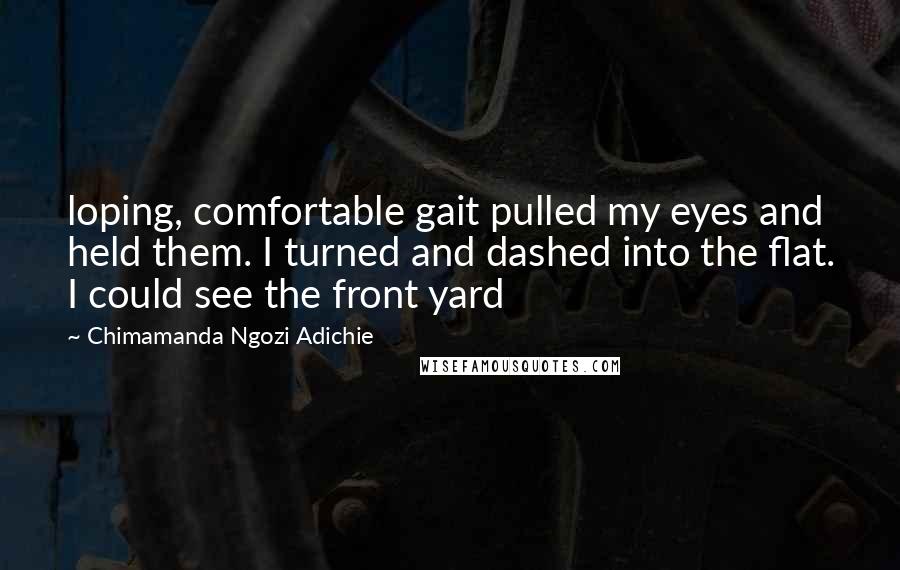 Chimamanda Ngozi Adichie Quotes: loping, comfortable gait pulled my eyes and held them. I turned and dashed into the flat. I could see the front yard