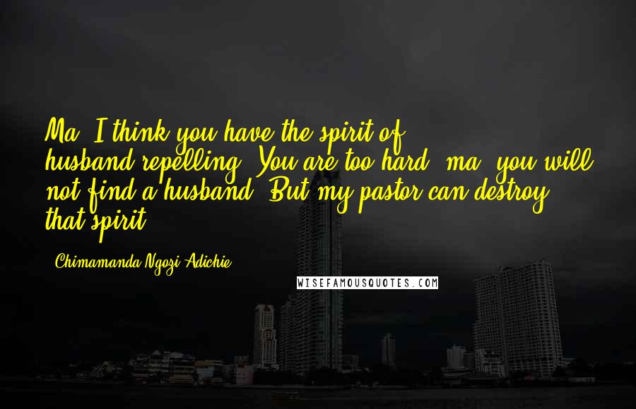 Chimamanda Ngozi Adichie Quotes: Ma? I think you have the spirit of husband-repelling. You are too hard, ma, you will not find a husband. But my pastor can destroy that spirit.