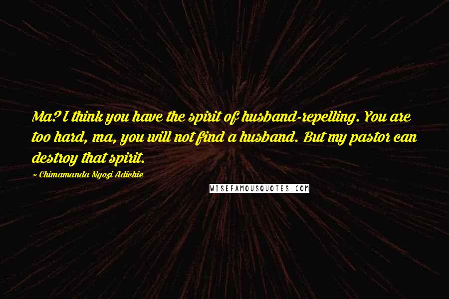 Chimamanda Ngozi Adichie Quotes: Ma? I think you have the spirit of husband-repelling. You are too hard, ma, you will not find a husband. But my pastor can destroy that spirit.