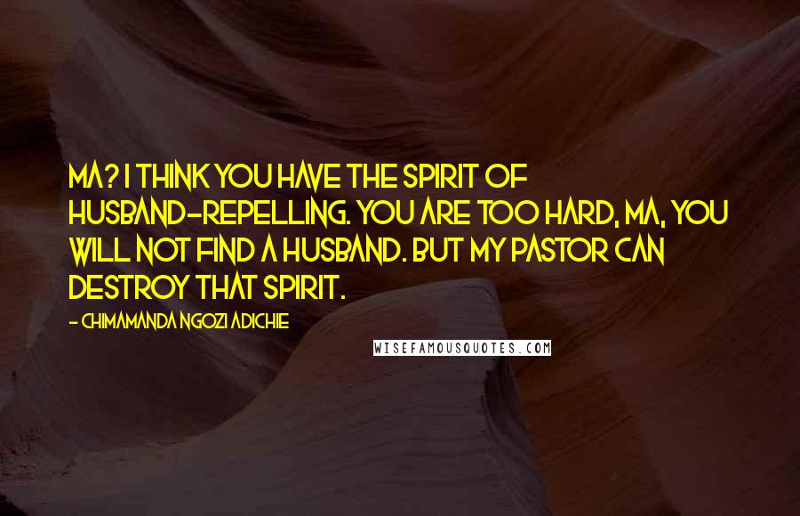 Chimamanda Ngozi Adichie Quotes: Ma? I think you have the spirit of husband-repelling. You are too hard, ma, you will not find a husband. But my pastor can destroy that spirit.