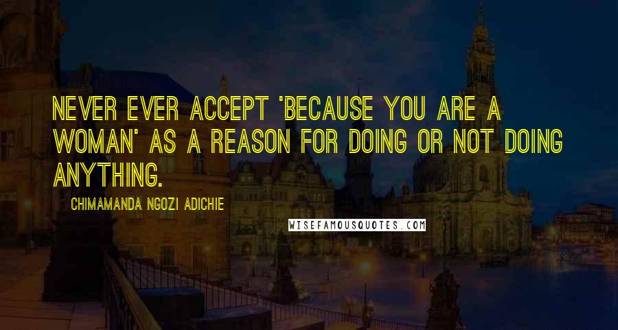 Chimamanda Ngozi Adichie Quotes: Never ever accept 'Because You Are A Woman' as a reason for doing or not doing anything.