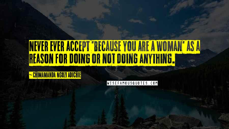 Chimamanda Ngozi Adichie Quotes: Never ever accept 'Because You Are A Woman' as a reason for doing or not doing anything.