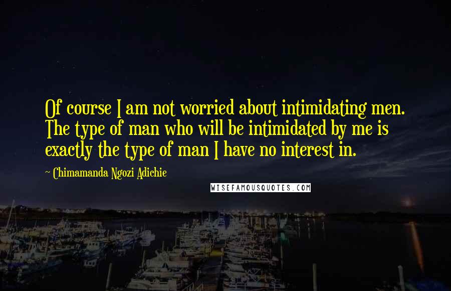 Chimamanda Ngozi Adichie Quotes: Of course I am not worried about intimidating men. The type of man who will be intimidated by me is exactly the type of man I have no interest in.