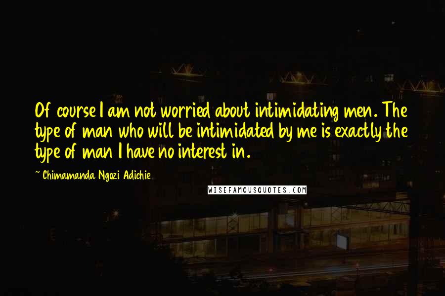 Chimamanda Ngozi Adichie Quotes: Of course I am not worried about intimidating men. The type of man who will be intimidated by me is exactly the type of man I have no interest in.