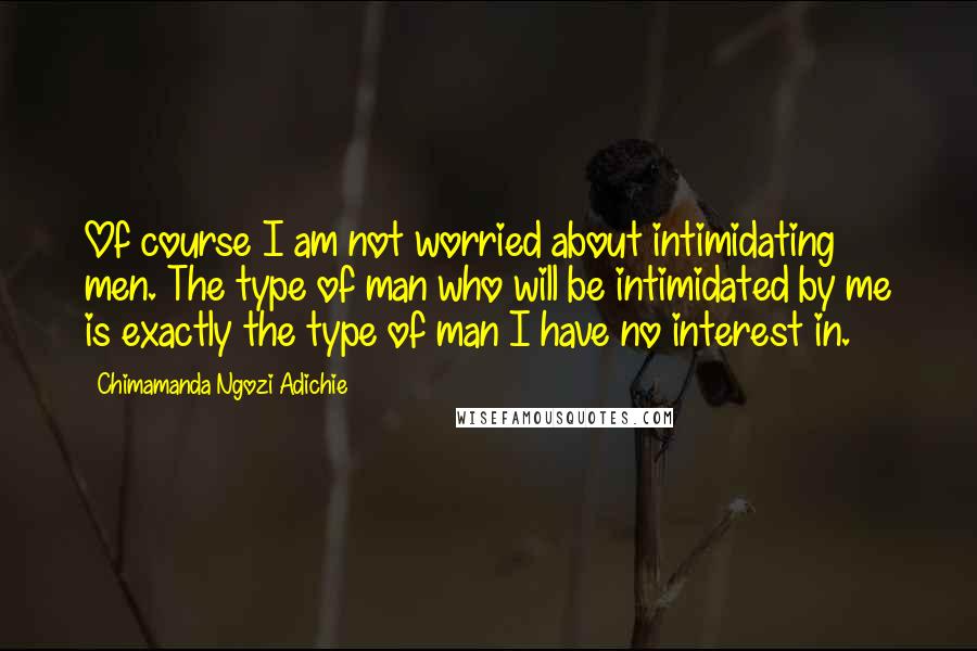 Chimamanda Ngozi Adichie Quotes: Of course I am not worried about intimidating men. The type of man who will be intimidated by me is exactly the type of man I have no interest in.