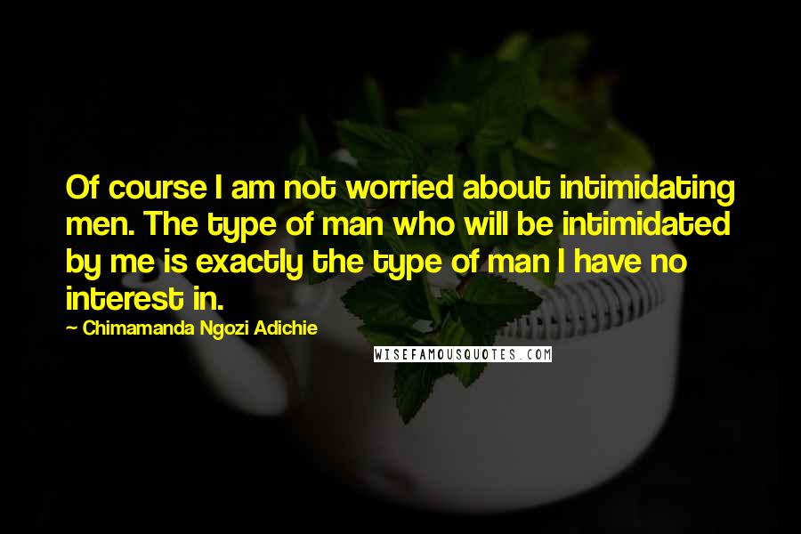 Chimamanda Ngozi Adichie Quotes: Of course I am not worried about intimidating men. The type of man who will be intimidated by me is exactly the type of man I have no interest in.