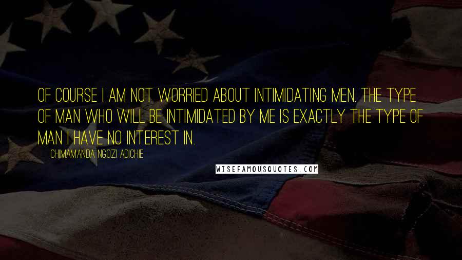 Chimamanda Ngozi Adichie Quotes: Of course I am not worried about intimidating men. The type of man who will be intimidated by me is exactly the type of man I have no interest in.