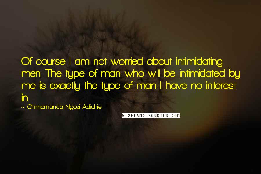 Chimamanda Ngozi Adichie Quotes: Of course I am not worried about intimidating men. The type of man who will be intimidated by me is exactly the type of man I have no interest in.