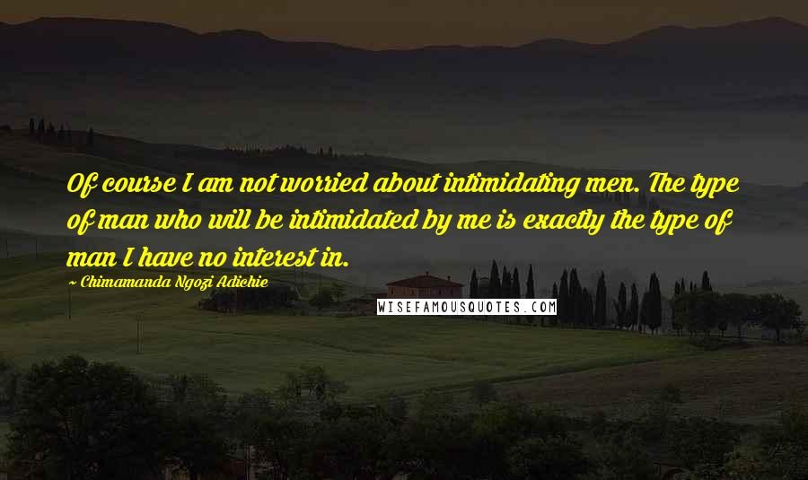 Chimamanda Ngozi Adichie Quotes: Of course I am not worried about intimidating men. The type of man who will be intimidated by me is exactly the type of man I have no interest in.