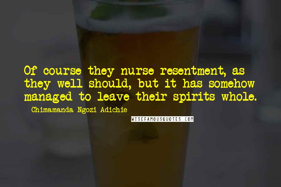Chimamanda Ngozi Adichie Quotes: Of course they nurse resentment, as they well should, but it has somehow managed to leave their spirits whole.