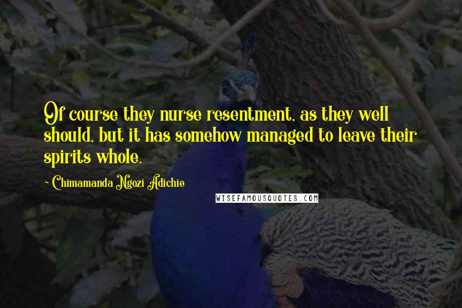 Chimamanda Ngozi Adichie Quotes: Of course they nurse resentment, as they well should, but it has somehow managed to leave their spirits whole.