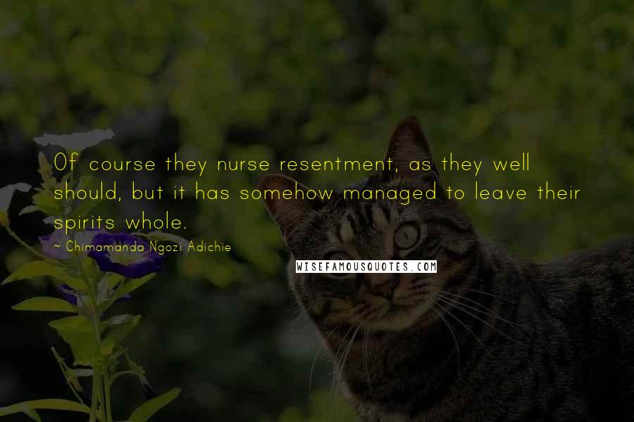 Chimamanda Ngozi Adichie Quotes: Of course they nurse resentment, as they well should, but it has somehow managed to leave their spirits whole.