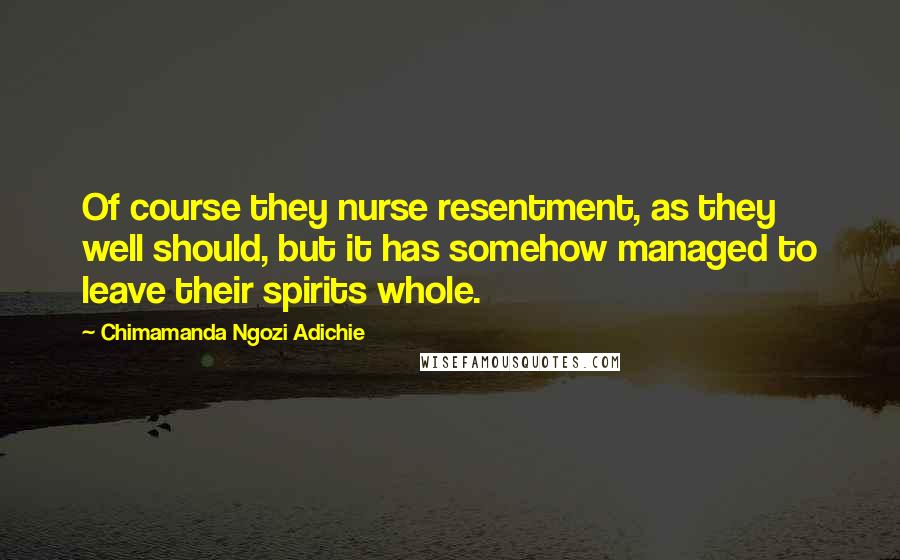 Chimamanda Ngozi Adichie Quotes: Of course they nurse resentment, as they well should, but it has somehow managed to leave their spirits whole.