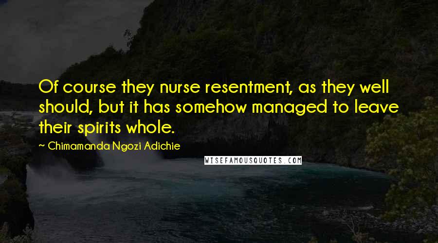 Chimamanda Ngozi Adichie Quotes: Of course they nurse resentment, as they well should, but it has somehow managed to leave their spirits whole.