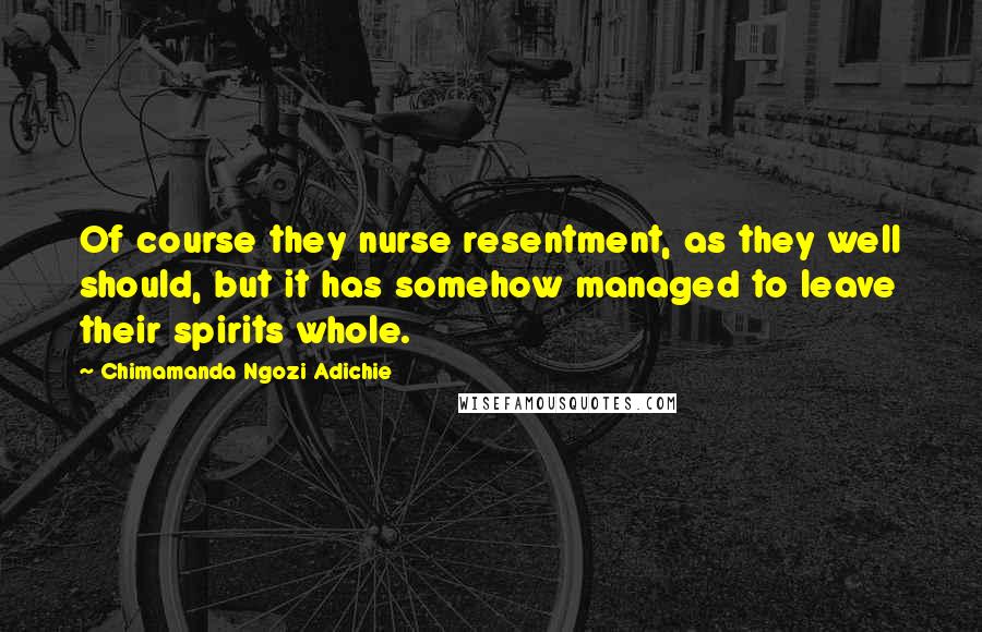 Chimamanda Ngozi Adichie Quotes: Of course they nurse resentment, as they well should, but it has somehow managed to leave their spirits whole.