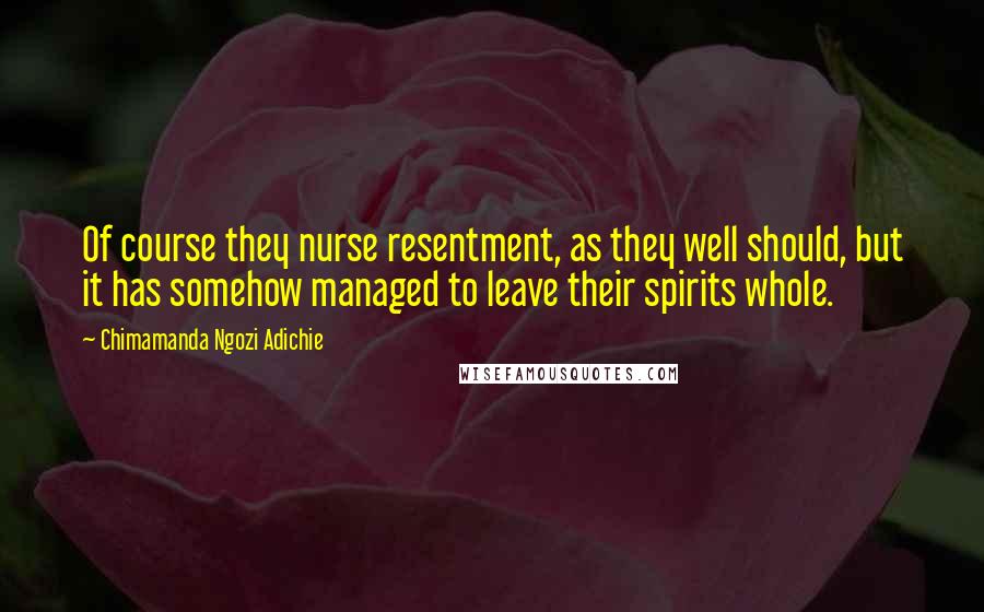 Chimamanda Ngozi Adichie Quotes: Of course they nurse resentment, as they well should, but it has somehow managed to leave their spirits whole.