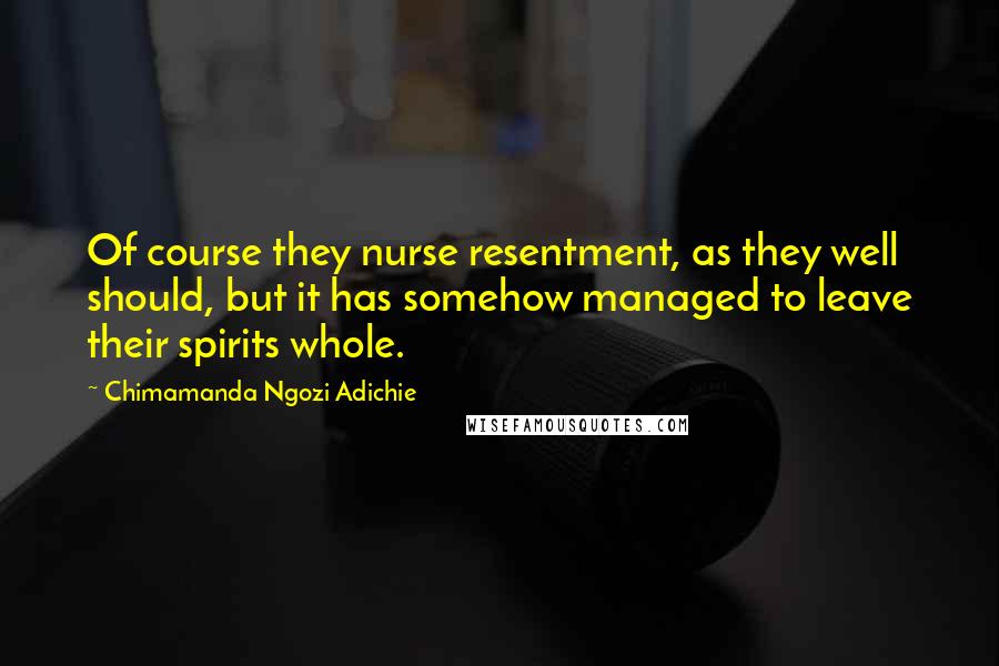 Chimamanda Ngozi Adichie Quotes: Of course they nurse resentment, as they well should, but it has somehow managed to leave their spirits whole.