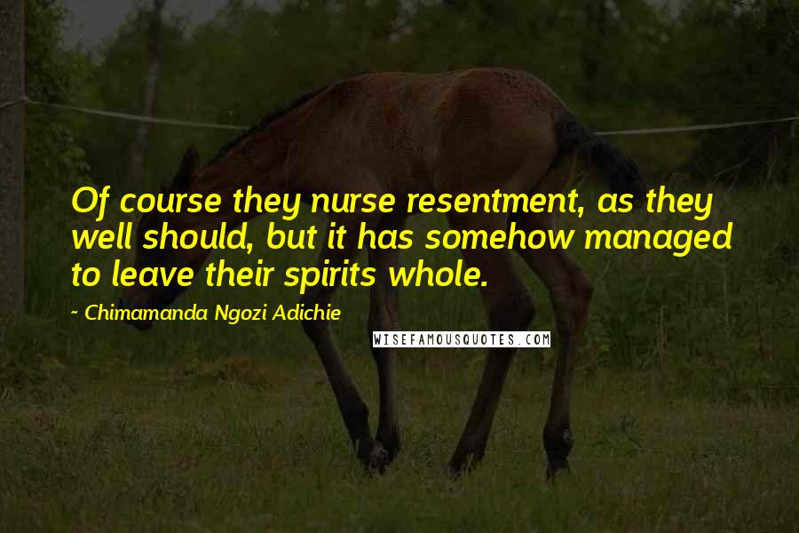 Chimamanda Ngozi Adichie Quotes: Of course they nurse resentment, as they well should, but it has somehow managed to leave their spirits whole.