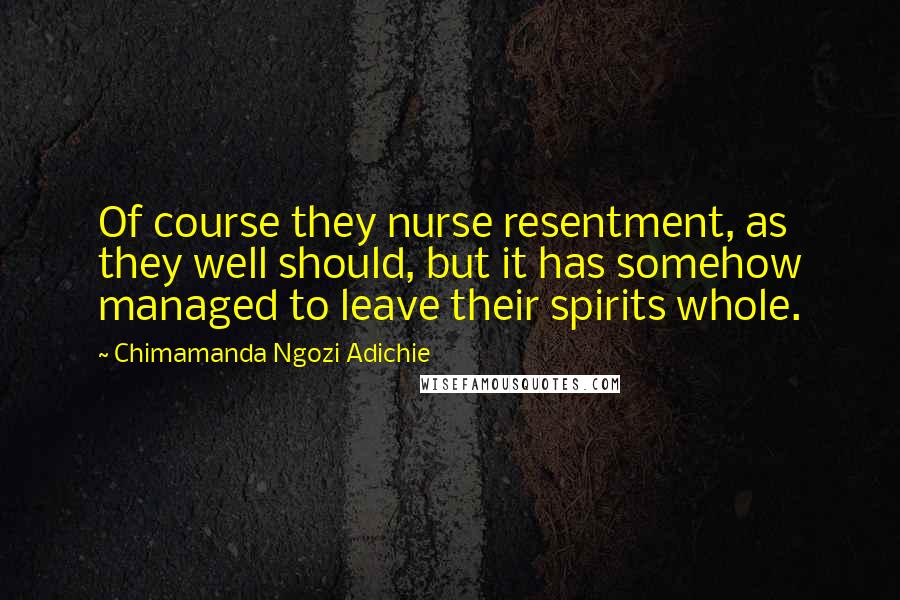 Chimamanda Ngozi Adichie Quotes: Of course they nurse resentment, as they well should, but it has somehow managed to leave their spirits whole.