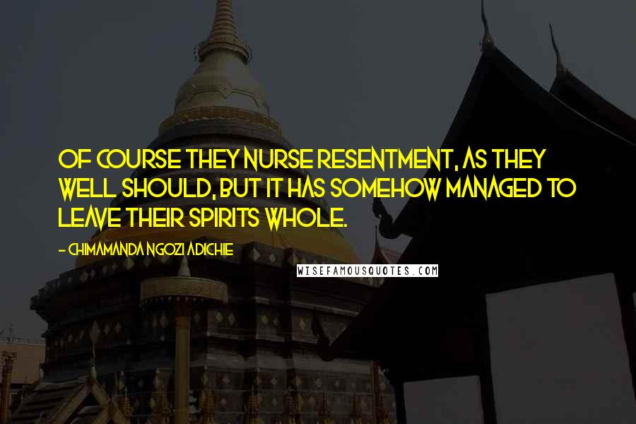 Chimamanda Ngozi Adichie Quotes: Of course they nurse resentment, as they well should, but it has somehow managed to leave their spirits whole.