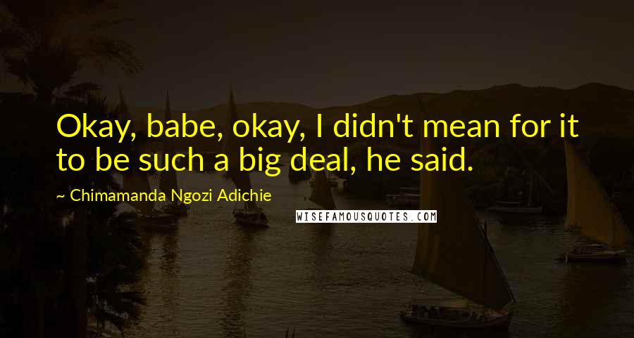 Chimamanda Ngozi Adichie Quotes: Okay, babe, okay, I didn't mean for it to be such a big deal, he said.