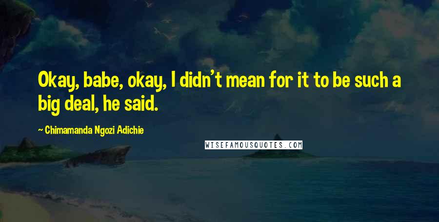 Chimamanda Ngozi Adichie Quotes: Okay, babe, okay, I didn't mean for it to be such a big deal, he said.