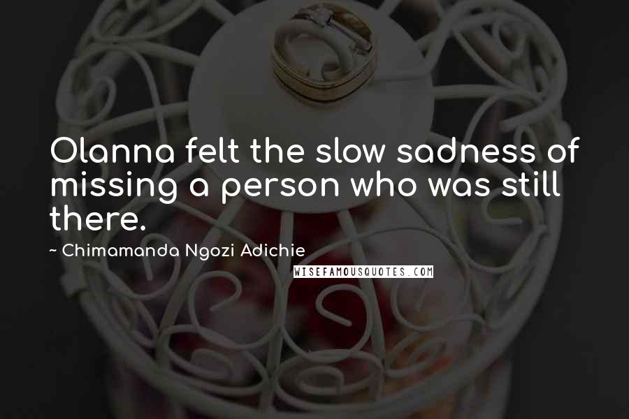 Chimamanda Ngozi Adichie Quotes: Olanna felt the slow sadness of missing a person who was still there.