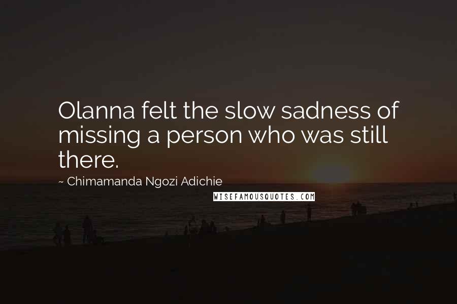Chimamanda Ngozi Adichie Quotes: Olanna felt the slow sadness of missing a person who was still there.