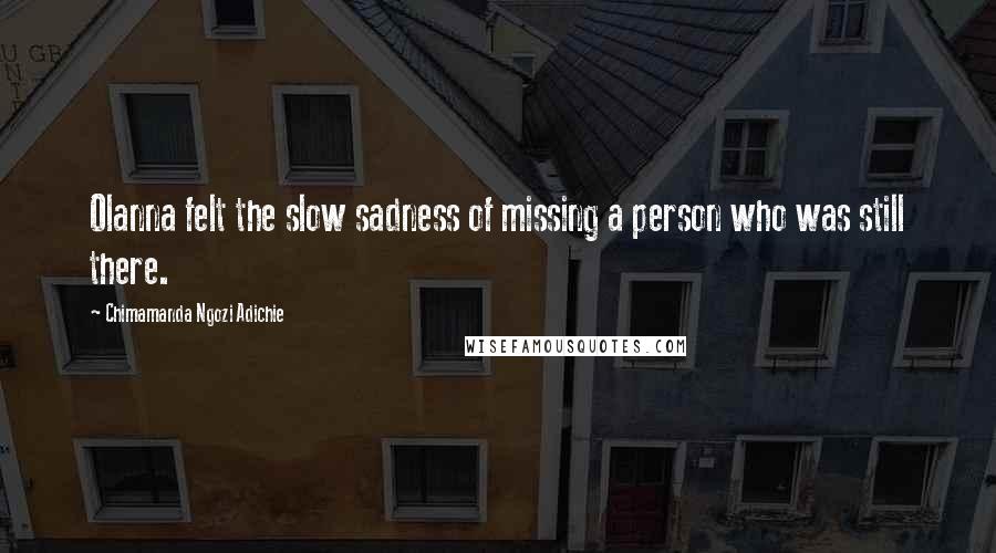 Chimamanda Ngozi Adichie Quotes: Olanna felt the slow sadness of missing a person who was still there.