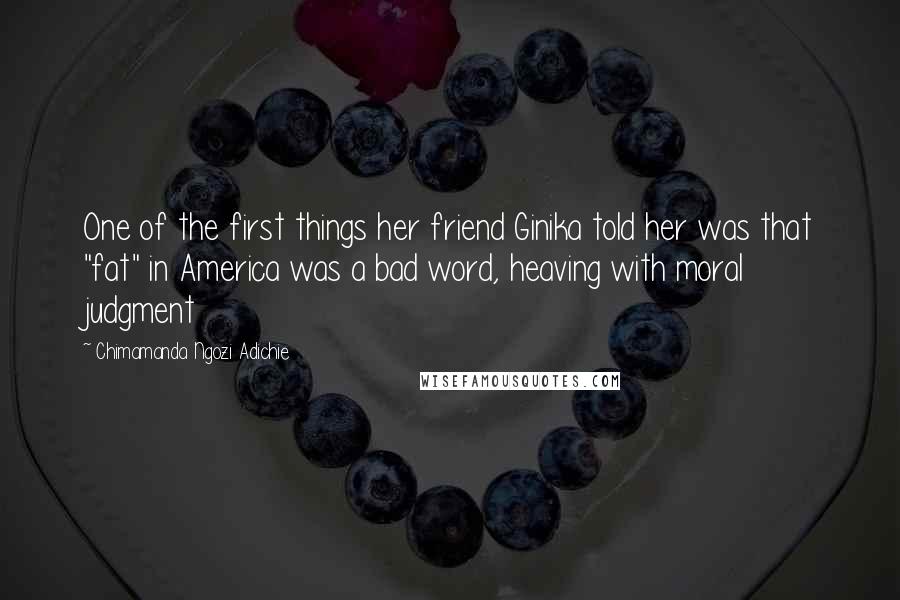 Chimamanda Ngozi Adichie Quotes: One of the first things her friend Ginika told her was that "fat" in America was a bad word, heaving with moral judgment