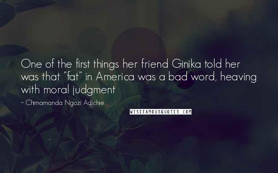 Chimamanda Ngozi Adichie Quotes: One of the first things her friend Ginika told her was that "fat" in America was a bad word, heaving with moral judgment