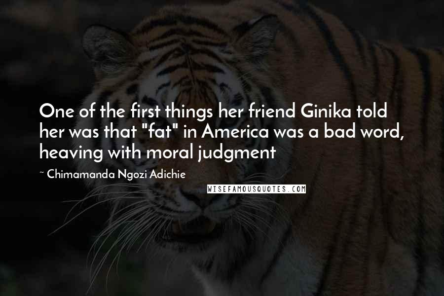 Chimamanda Ngozi Adichie Quotes: One of the first things her friend Ginika told her was that "fat" in America was a bad word, heaving with moral judgment