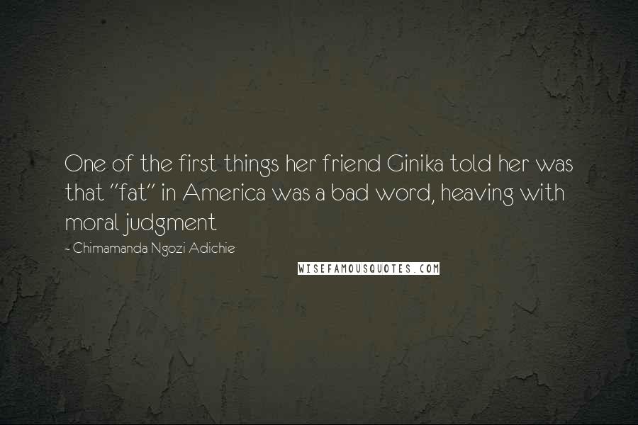 Chimamanda Ngozi Adichie Quotes: One of the first things her friend Ginika told her was that "fat" in America was a bad word, heaving with moral judgment