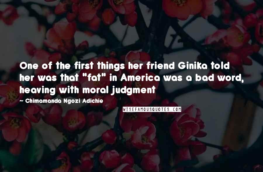 Chimamanda Ngozi Adichie Quotes: One of the first things her friend Ginika told her was that "fat" in America was a bad word, heaving with moral judgment