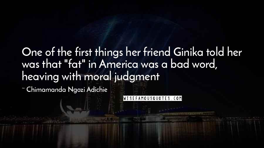 Chimamanda Ngozi Adichie Quotes: One of the first things her friend Ginika told her was that "fat" in America was a bad word, heaving with moral judgment