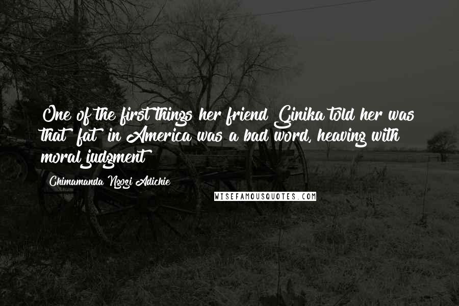 Chimamanda Ngozi Adichie Quotes: One of the first things her friend Ginika told her was that "fat" in America was a bad word, heaving with moral judgment