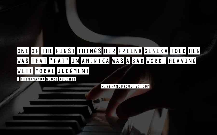 Chimamanda Ngozi Adichie Quotes: One of the first things her friend Ginika told her was that "fat" in America was a bad word, heaving with moral judgment