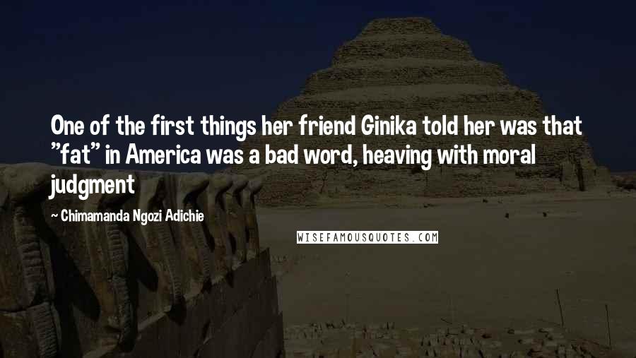 Chimamanda Ngozi Adichie Quotes: One of the first things her friend Ginika told her was that "fat" in America was a bad word, heaving with moral judgment
