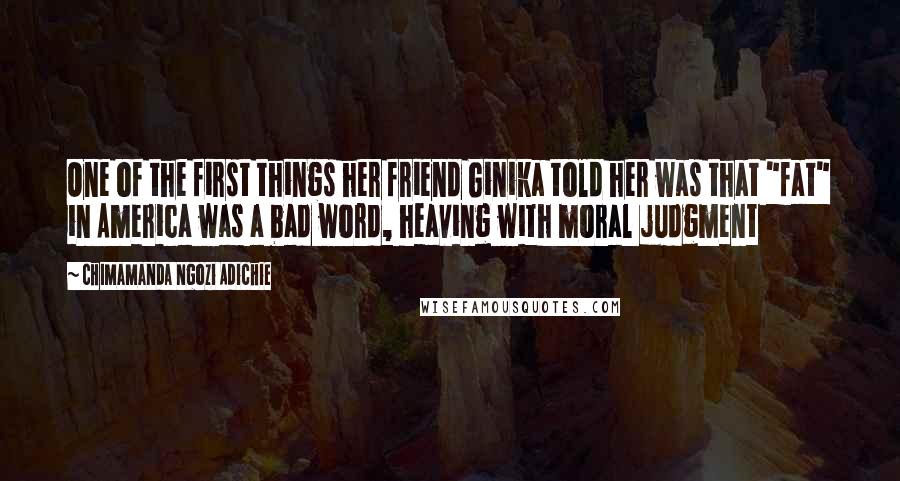 Chimamanda Ngozi Adichie Quotes: One of the first things her friend Ginika told her was that "fat" in America was a bad word, heaving with moral judgment